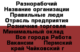 Разнорабочий › Название организации ­ Правильные люди › Отрасль предприятия ­ Розничная торговля › Минимальный оклад ­ 30 000 - Все города Работа » Вакансии   . Пермский край,Чайковский г.